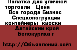 Палатка для уличной торговли › Цена ­ 6 000 - Все города Бизнес » Спецконструкции, контейнеры, киоски   . Алтайский край,Белокуриха г.